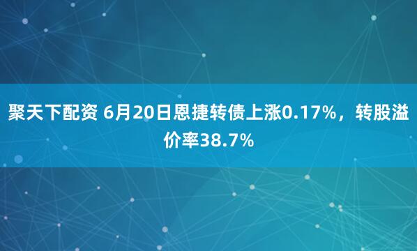 聚天下配资 6月20日恩捷转债上涨0.17%，转股溢价率38.7%