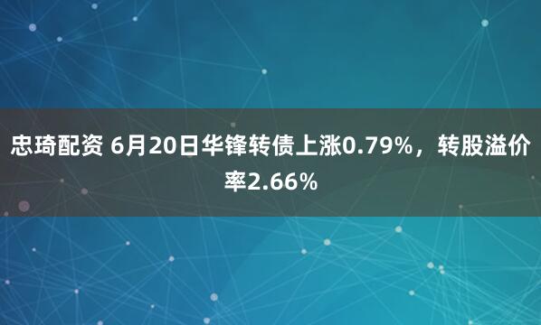 忠琦配资 6月20日华锋转债上涨0.79%，转股溢价率2.66%