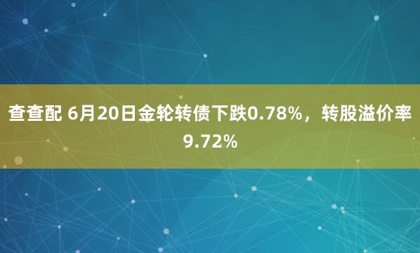 查查配 6月20日金轮转债下跌0.78%，转股溢价率9.72%
