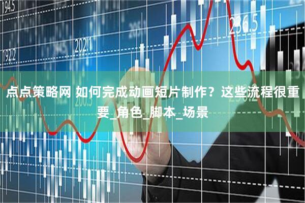 点点策略网 如何完成动画短片制作？这些流程很重要_角色_脚本_场景