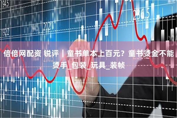 倍倍网配资 锐评｜童书单本上百元？童书烫金不能烫手_包装_玩具_装帧