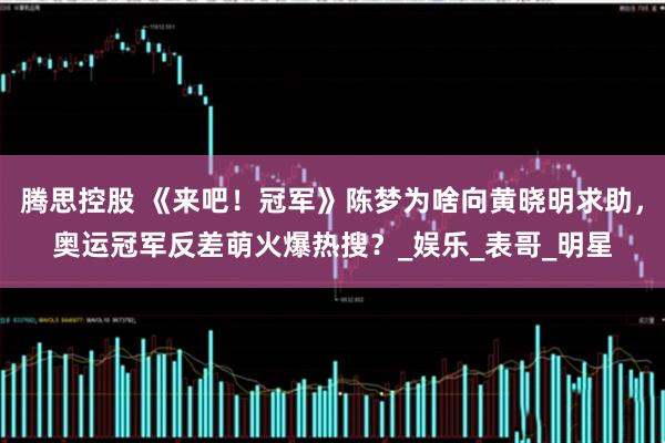 腾思控股 《来吧！冠军》陈梦为啥向黄晓明求助，奥运冠军反差萌火爆热搜？_娱乐_表哥_明星