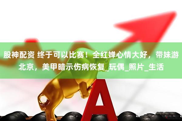 股神配资 终于可以比赛！全红婵心情大好，带妹游北京，美甲暗示伤病恢复_玩偶_照片_生活