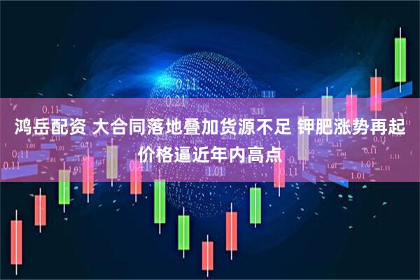 鸿岳配资 大合同落地叠加货源不足 钾肥涨势再起价格逼近年内高点