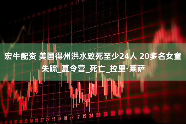 宏牛配资 美国得州洪水致死至少24人 20多名女童失踪_夏令营_死亡_拉里·莱萨