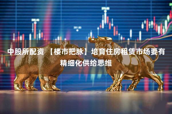 中股所配资 【楼市把脉】培育住房租赁市场要有精细化供给思维