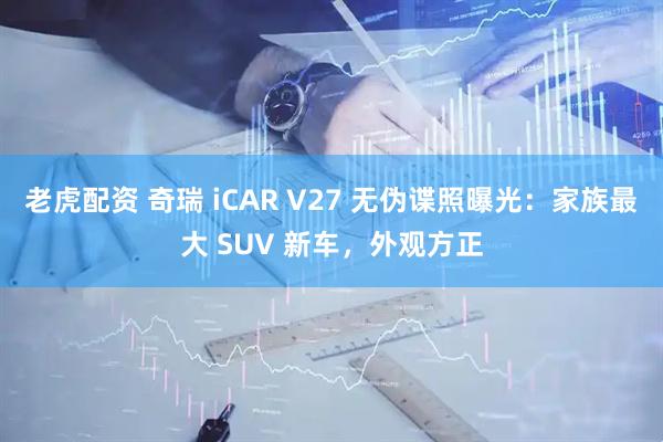 老虎配资 奇瑞 iCAR V27 无伪谍照曝光：家族最大 SUV 新车，外观方正