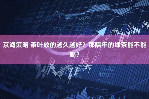 京海策略 茶叶放的越久越好？那隔年的绿茶能不能喝？