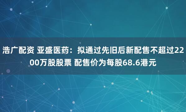浩广配资 亚盛医药：拟通过先旧后新配售不超过2200万股股票 配售价为每股68.6港元