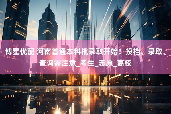 博星优配 河南普通本科批录取开始！投档、录取、查询需注意_考生_志愿_高校