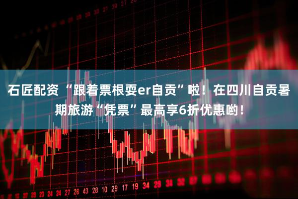石匠配资 “跟着票根耍er自贡”啦！在四川自贡暑期旅游“凭票”最高享6折优惠哟！