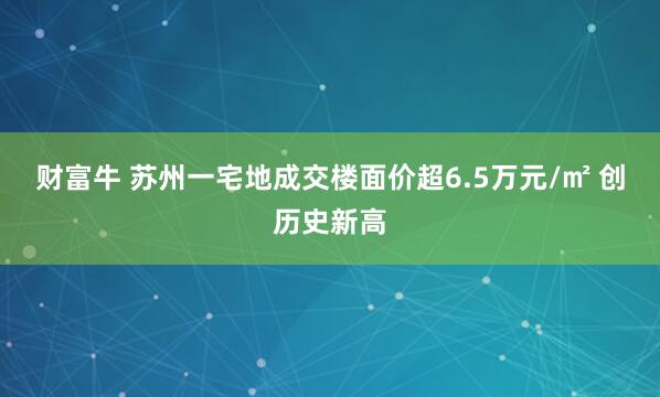 财富牛 苏州一宅地成交楼面价超6.5万元/㎡ 创历史新高