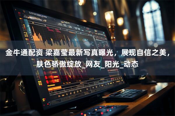 金牛通配资 梁嘉莹最新写真曝光，展现自信之美，肤色骄傲绽放_网友_阳光_动态