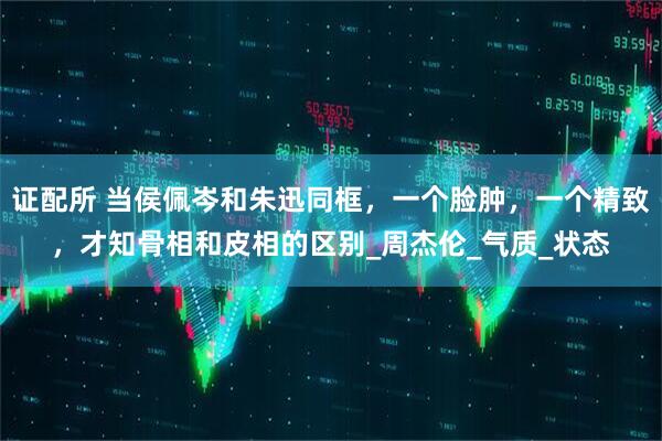 证配所 当侯佩岑和朱迅同框，一个脸肿，一个精致，才知骨相和皮相的区别_周杰伦_气质_状态