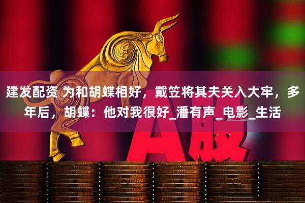 建发配资 为和胡蝶相好，戴笠将其夫关入大牢，多年后，胡蝶：他对我很好_潘有声_电影_生活