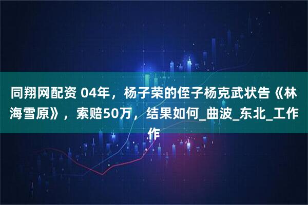 同翔网配资 04年，杨子荣的侄子杨克武状告《林海雪原》，索赔50万，结果如何_曲波_东北_工作