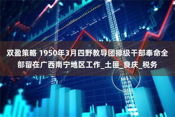 双盈策略 1950年3月四野教导团排级干部奉命全部留在广西南宁地区工作_土匪_良庆_税务