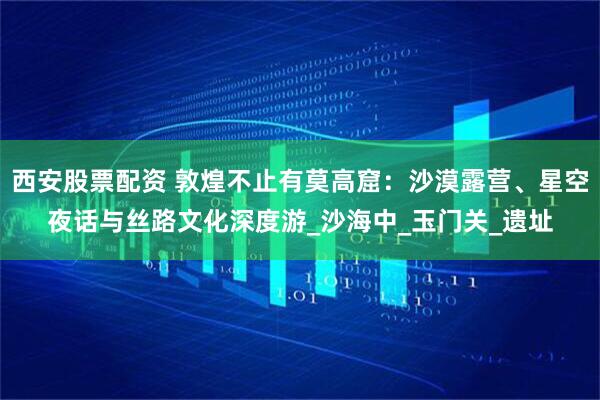 西安股票配资 敦煌不止有莫高窟：沙漠露营、星空夜话与丝路文化深度游_沙海中_玉门关_遗址