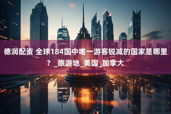 德润配资 全球184国中唯一游客锐减的国家是哪里？_旅游地_美国_加拿大
