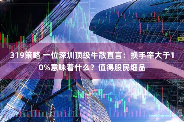319策略 一位深圳顶级牛散直言：换手率大于10%意味着什么？值得股民细品