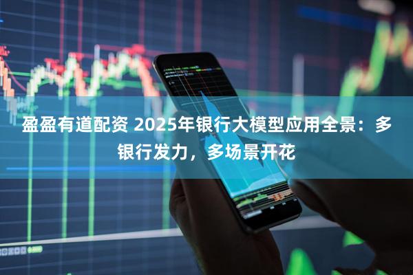 盈盈有道配资 2025年银行大模型应用全景：多银行发力，多场景开花