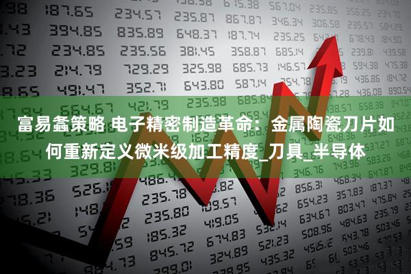 富易螽策略 电子精密制造革命：金属陶瓷刀片如何重新定义微米级加工精度_刀具_半导体