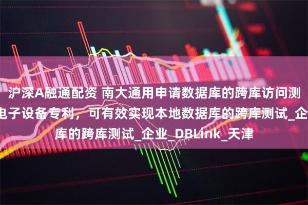 沪深A融通配资 南大通用申请数据库的跨库访问测试方法、装置及电子设备专利，可有效实现本地数据库的跨库测试_企业_DBLink_天津