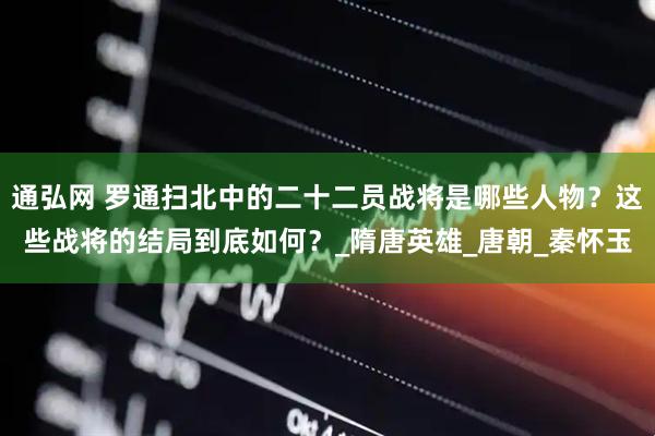 通弘网 罗通扫北中的二十二员战将是哪些人物？这些战将的结局到底如何？_隋唐英雄_唐朝_秦怀玉