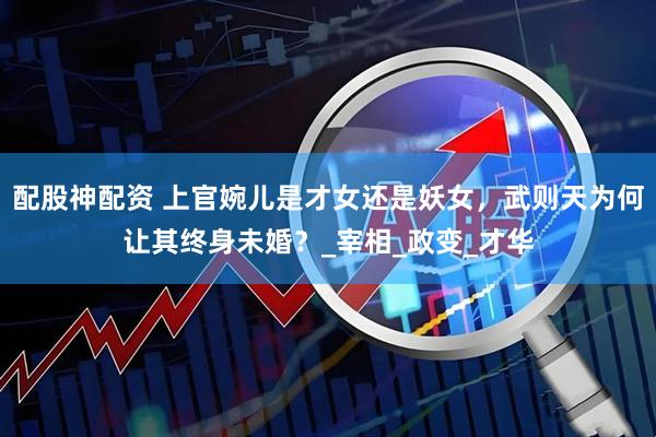 配股神配资 上官婉儿是才女还是妖女，武则天为何让其终身未婚？_宰相_政变_才华