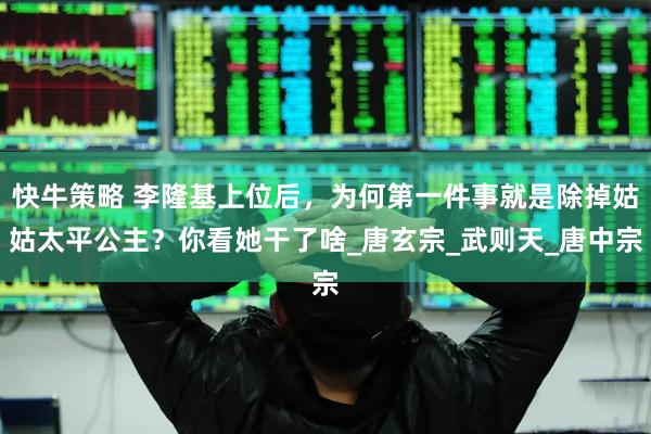 快牛策略 李隆基上位后，为何第一件事就是除掉姑姑太平公主？你看她干了啥_唐玄宗_武则天_唐中宗