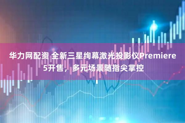 华力网配资 全新三星绚幕激光投影仪Premiere 5开售，多元场景随指尖掌控