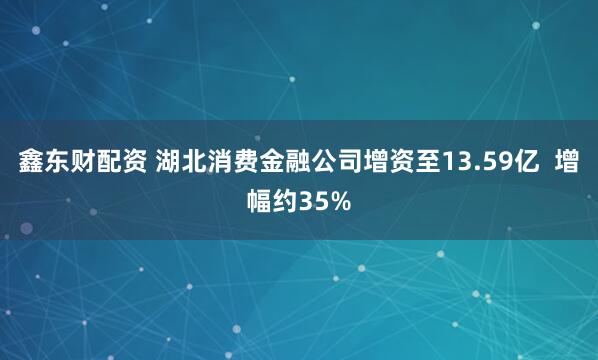 鑫东财配资 湖北消费金融公司增资至13.59亿  增幅约35%