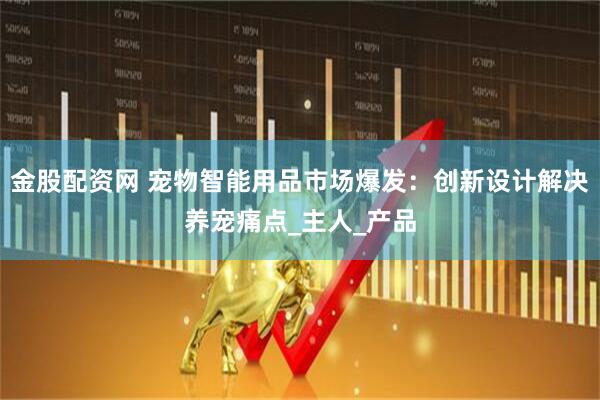 金股配资网 宠物智能用品市场爆发：创新设计解决养宠痛点_主人_产品