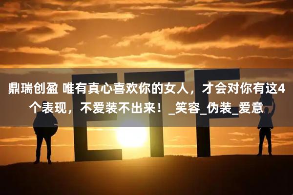 鼎瑞创盈 唯有真心喜欢你的女人，才会对你有这4个表现，不爱装不出来！_笑容_伪装_爱意