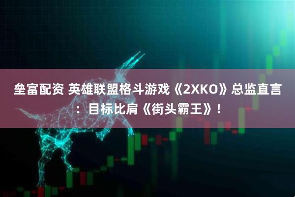 垒富配资 英雄联盟格斗游戏《2XKO》总监直言:目标比肩《街头霸王》!