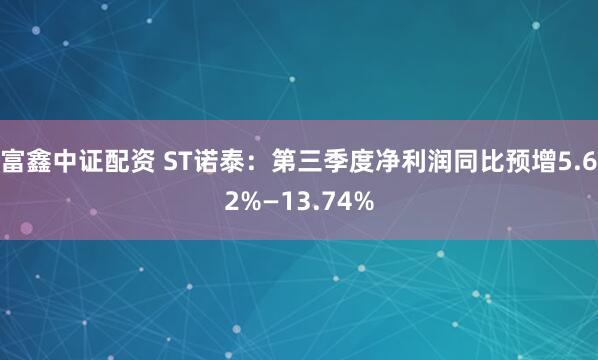 富鑫中证配资 ST诺泰：第三季度净利润同比预增5.62%—13.74%