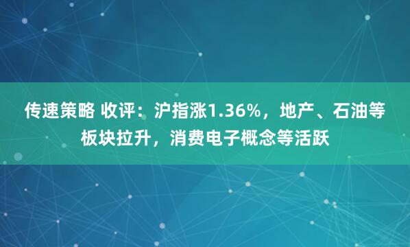 传速策略 收评：沪指涨1.36%，地产、石油等板块拉升，消费电子概念等活跃