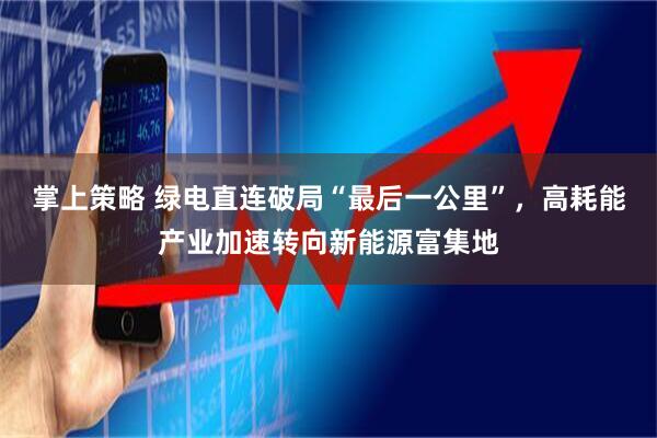 掌上策略 绿电直连破局“最后一公里”，高耗能产业加速转向新能源富集地