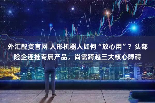 外汇配资官网 人形机器人如何“放心用”？头部险企连推专属产品，尚需跨越三大核心障碍