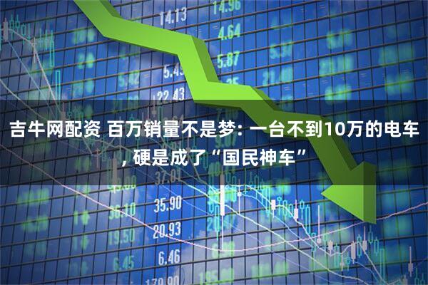 吉牛网配资 百万销量不是梦: 一台不到10万的电车, 硬是成了“国民神车”