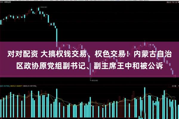 对对配资 大搞权钱交易、权色交易！内蒙古自治区政协原党组副书记、副主席王中和被公诉