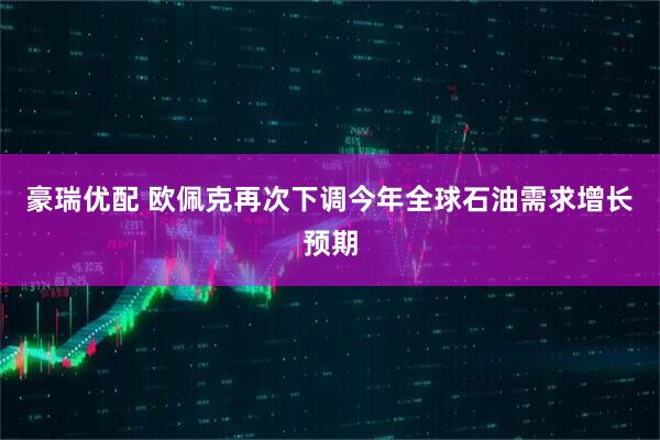 豪瑞优配 欧佩克再次下调今年全球石油需求增长预期